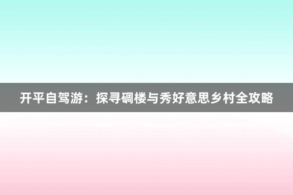 开平自驾游：探寻碉楼与秀好意思乡村全攻略