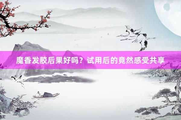 魔香发胶后果好吗？试用后的竟然感受共享